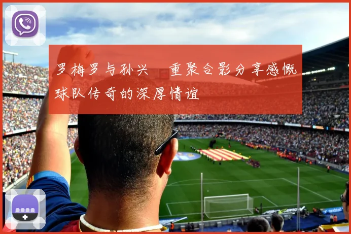 罗梅罗与孙兴慜重聚合影分享感慨球队传奇的深厚情谊