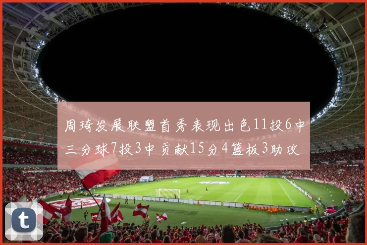 周琦发展联盟首秀表现出色11投6中三分球7投3中贡献15分4篮板3助攻2盖帽