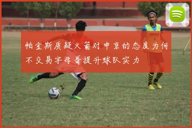 帕金斯质疑火箭对申京的态度为何不交易字母哥提升球队实力