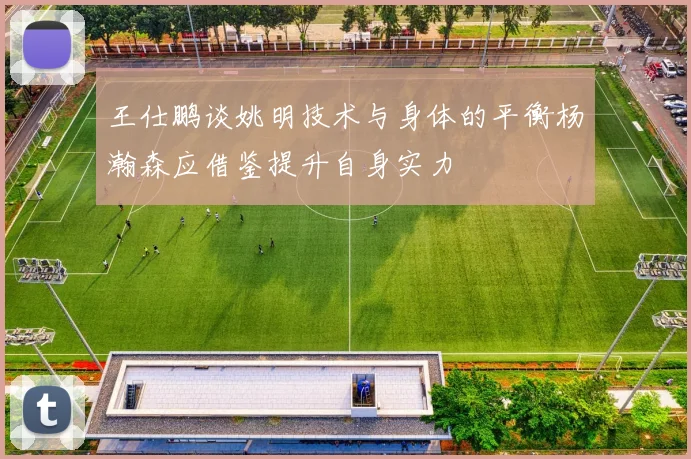 王仕鹏谈姚明技术与身体的平衡杨瀚森应借鉴提升自身实力