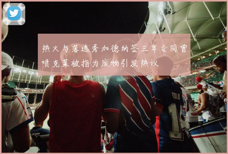 热火与落选秀加德纳签三年合同曾喷克莱被指为废物引发热议