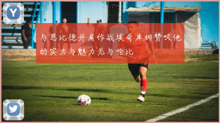 与恩比德并肩作战埃奇库姆赞叹他的实力与魅力无与伦比