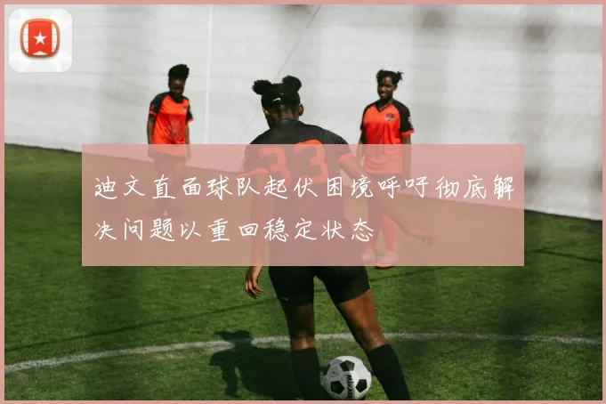 迪文直面球队起伏困境呼吁彻底解决问题以重回稳定状态