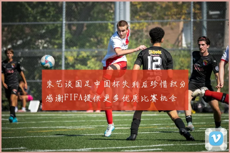 朱艺谈国足中国杯失利后珍惜积分感谢FIFA提供更多优质比赛机会