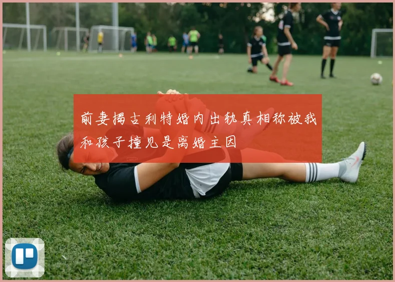 前妻揭古利特婚内出轨真相称被我和孩子撞见是离婚主因