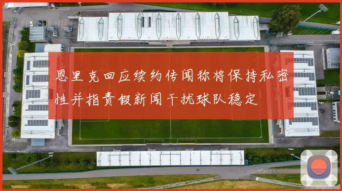 恩里克回应续约传闻称将保持私密性并指责假新闻干扰球队稳定