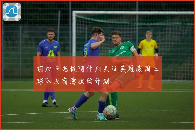 前纽卡老板阿什利关注英冠谢周三球队或有意收购计划