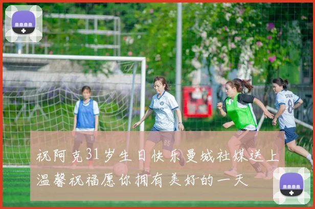 祝阿克31岁生日快乐曼城社媒送上温馨祝福愿你拥有美好的一天