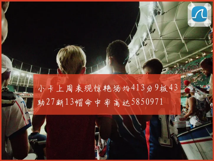 小卡上周表现惊艳场均413分9板43助27断13帽命中率高达5850971