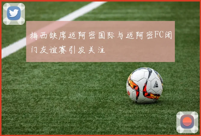 梅西缺席迈阿密国际与迈阿密FC闭门友谊赛引发关注