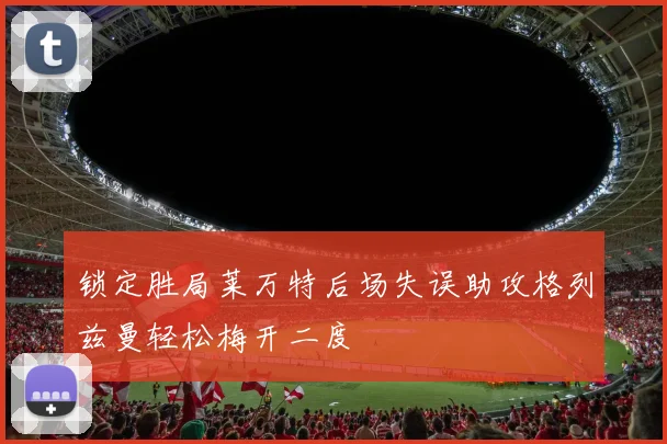 锁定胜局莱万特后场失误助攻格列兹曼轻松梅开二度