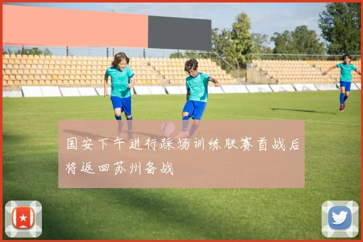 国安下午进行踩场训练联赛首战后将返回苏州备战