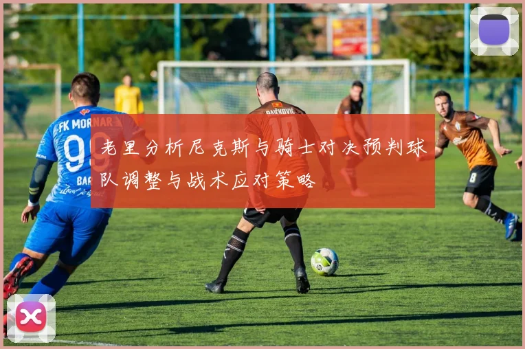 老里分析尼克斯与骑士对决预判球队调整与战术应对策略