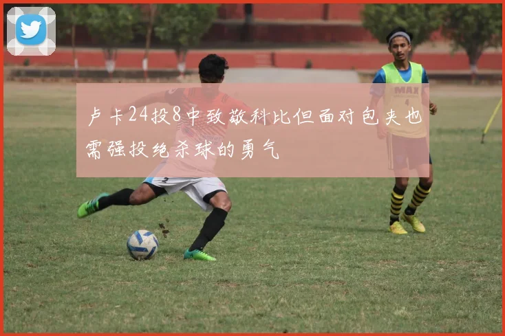 卢卡24投8中致敬科比但面对包夹也需强投绝杀球的勇气